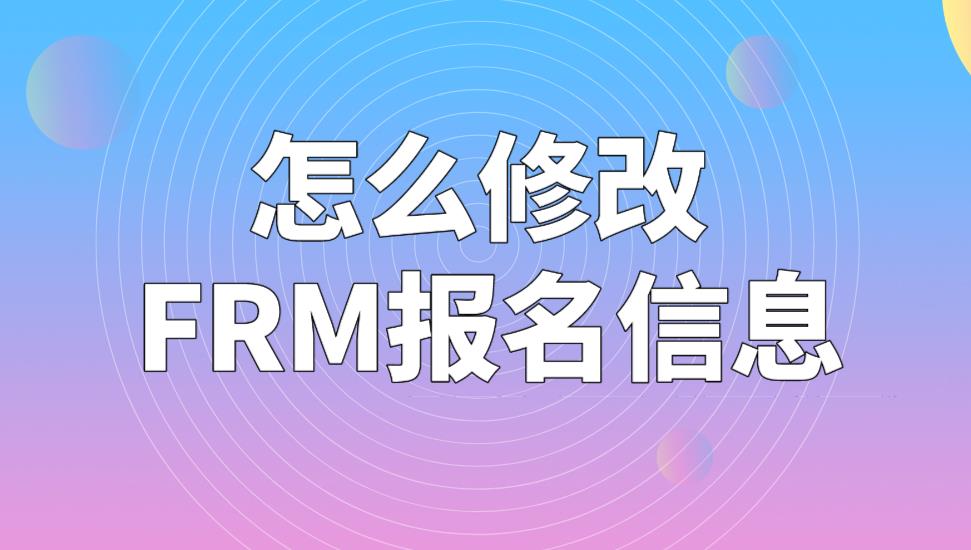 FRM考試報名信息可以修改嗎？怎么修改FRM報名信息？